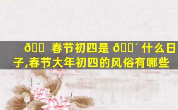 🐠 春节初四是 🌴 什么日子,春节大年初四的风俗有哪些